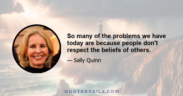 So many of the problems we have today are because people don't respect the beliefs of others.