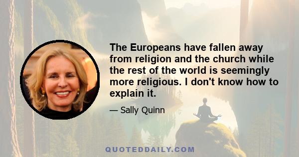 The Europeans have fallen away from religion and the church while the rest of the world is seemingly more religious. I don't know how to explain it.