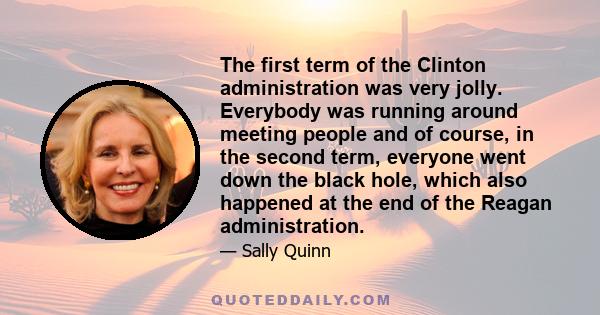 The first term of the Clinton administration was very jolly. Everybody was running around meeting people and of course, in the second term, everyone went down the black hole, which also happened at the end of the Reagan 