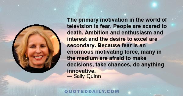 The primary motivation in the world of television is fear. People are scared to death. Ambition and enthusiasm and interest and the desire to excel are secondary. Because fear is an enormous motivating force, many in