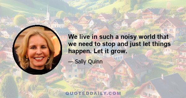 We live in such a noisy world that we need to stop and just let things happen. Let it grow.