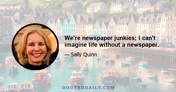 We're newspaper junkies; I can't imagine life without a newspaper.