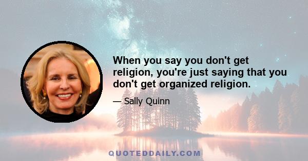 When you say you don't get religion, you're just saying that you don't get organized religion.