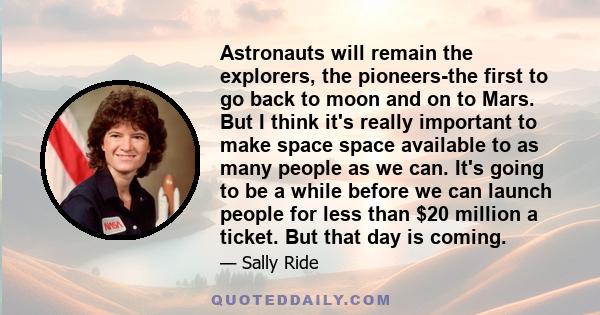 Astronauts will remain the explorers, the pioneers-the first to go back to moon and on to Mars. But I think it's really important to make space space available to as many people as we can. It's going to be a while