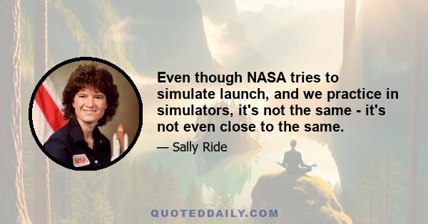 Even though NASA tries to simulate launch, and we practice in simulators, it's not the same - it's not even close to the same.