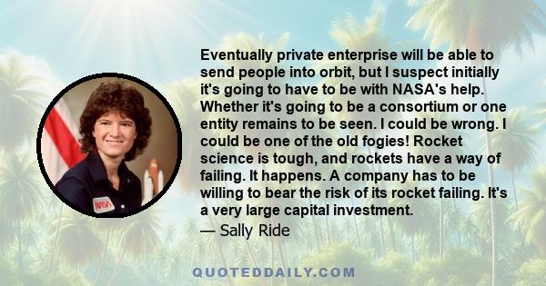 Eventually private enterprise will be able to send people into orbit, but I suspect initially it's going to have to be with NASA's help. Whether it's going to be a consortium or one entity remains to be seen. I could be 