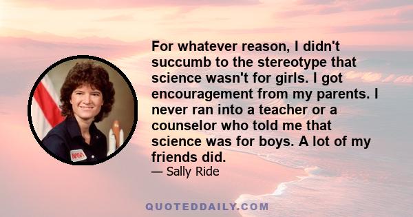 For whatever reason, I didn't succumb to the stereotype that science wasn't for girls. I got encouragement from my parents. I never ran into a teacher or a counselor who told me that science was for boys. A lot of my