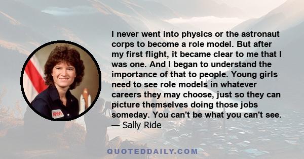 I never went into physics or the astronaut corps to become a role model. But after my first flight, it became clear to me that I was one. And I began to understand the importance of that to people. Young girls need to