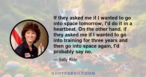 If they asked me if I wanted to go into space tomorrow, I'd do it in a heartbeat. On the other hand, if they asked me if I wanted to go into training for three years and then go into space again, I'd probably say no.