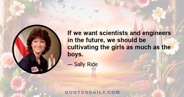 If we want scientists and engineers in the future, we should be cultivating the girls as much as the boys.