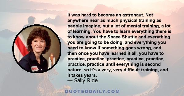 It was hard to become an astronaut. Not anywhere near as much physical training as people imagine, but a lot of mental training, a lot of learning. You have to learn everything there is to know about the Space Shuttle