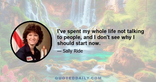 I've spent my whole life not talking to people, and I don't see why I should start now.