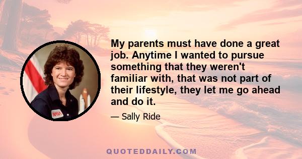 My parents must have done a great job. Anytime I wanted to pursue something that they weren't familiar with, that was not part of their lifestyle, they let me go ahead and do it.