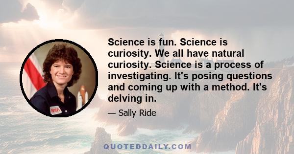 Science is fun. Science is curiosity. We all have natural curiosity. Science is a process of investigating. It's posing questions and coming up with a method. It's delving in.