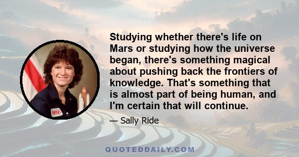 Studying whether there's life on Mars or studying how the universe began, there's something magical about pushing back the frontiers of knowledge. That's something that is almost part of being human, and I'm certain