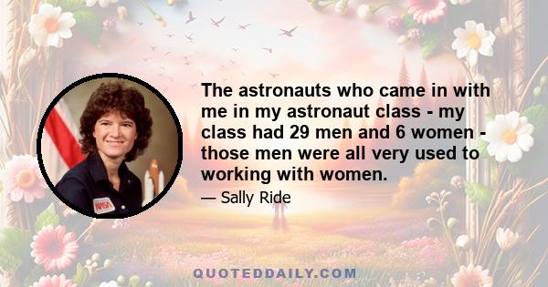 The astronauts who came in with me in my astronaut class - my class had 29 men and 6 women - those men were all very used to working with women.