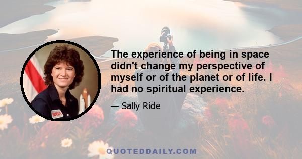 The experience of being in space didn't change my perspective of myself or of the planet or of life. I had no spiritual experience.