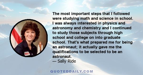 The most important steps that I followed were studying math and science in school. I was always interested in physics and astronomy and chemistry and I continued to study those subjects through high school and college