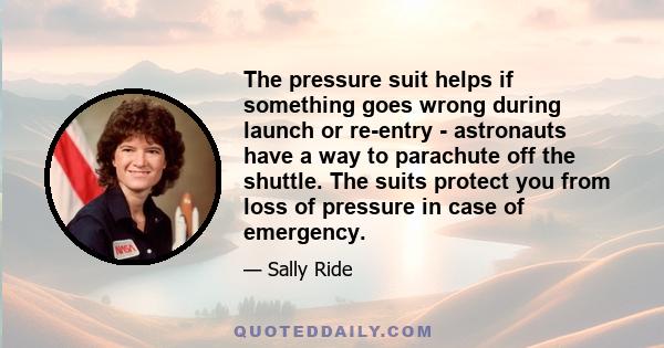 The pressure suit helps if something goes wrong during launch or re-entry - astronauts have a way to parachute off the shuttle. The suits protect you from loss of pressure in case of emergency.