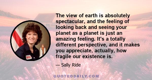 The view of earth is absolutely spectacular, and the feeling of looking back and seeing your planet as a planet is just an amazing feeling. It's a totally different perspective, and it makes you appreciate, actually,