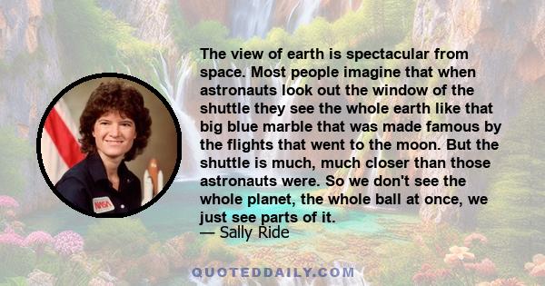 The view of earth is spectacular from space. Most people imagine that when astronauts look out the window of the shuttle they see the whole earth like that big blue marble that was made famous by the flights that went