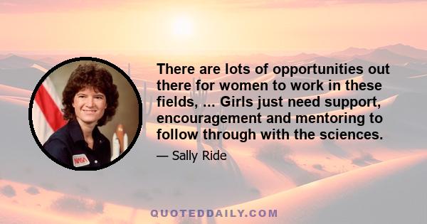 There are lots of opportunities out there for women to work in these fields, ... Girls just need support, encouragement and mentoring to follow through with the sciences.