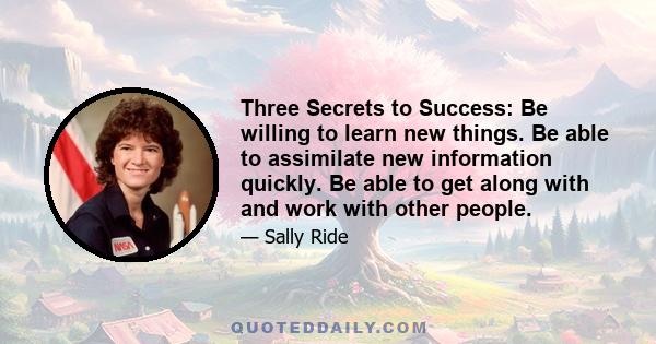 Three Secrets to Success: Be willing to learn new things. Be able to assimilate new information quickly. Be able to get along with and work with other people.