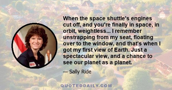 When the space shuttle's engines cut off, and you're finally in space, in orbit, weightless... I remember unstrapping from my seat, floating over to the window, and that's when I got my first view of Earth. Just a