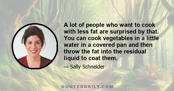 A lot of people who want to cook with less fat are surprised by that. You can cook vegetables in a little water in a covered pan and then throw the fat into the residual liquid to coat them.