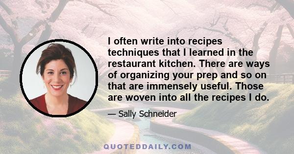 I often write into recipes techniques that I learned in the restaurant kitchen. There are ways of organizing your prep and so on that are immensely useful. Those are woven into all the recipes I do.