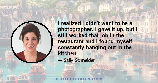 I realized I didn't want to be a photographer. I gave it up, but I still worked that job in the restaurant and I found myself constantly hanging out in the kitchen.