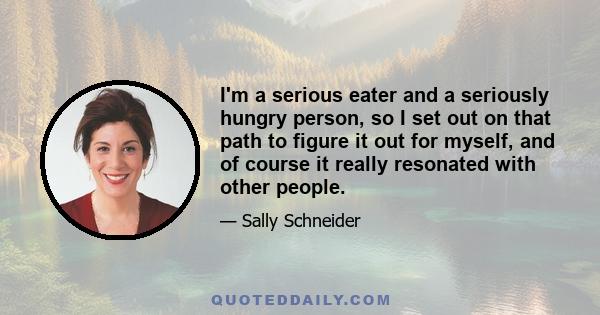 I'm a serious eater and a seriously hungry person, so I set out on that path to figure it out for myself, and of course it really resonated with other people.