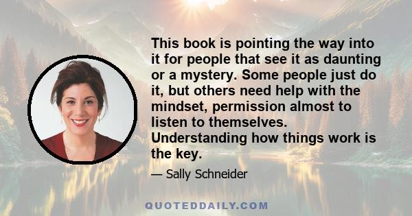 This book is pointing the way into it for people that see it as daunting or a mystery. Some people just do it, but others need help with the mindset, permission almost to listen to themselves. Understanding how things