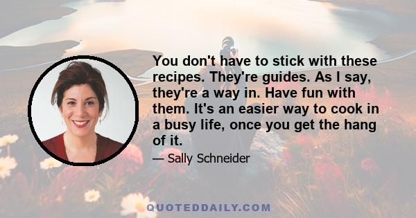 You don't have to stick with these recipes. They're guides. As I say, they're a way in. Have fun with them. It's an easier way to cook in a busy life, once you get the hang of it.