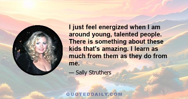 I just feel energized when I am around young, talented people. There is something about these kids that's amazing. I learn as much from them as they do from me.