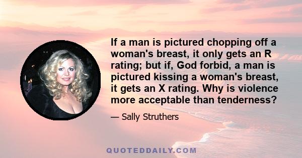 If a man is pictured chopping off a woman's breast, it only gets an R rating; but if, God forbid, a man is pictured kissing a woman's breast, it gets an X rating. Why is violence more acceptable than tenderness?