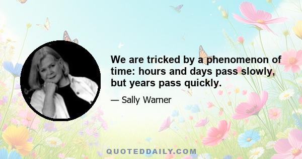 We are tricked by a phenomenon of time: hours and days pass slowly, but years pass quickly.