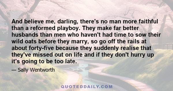 And believe me, darling, there's no man more faithful than a reformed playboy. They make far better husbands than men who haven't had time to sow their wild oats before they marry, so go off the rails at about