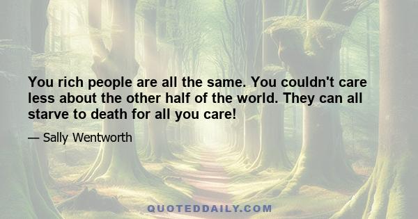 You rich people are all the same. You couldn't care less about the other half of the world. They can all starve to death for all you care!