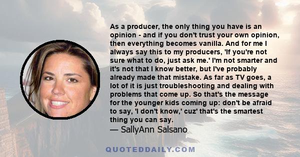 As a producer, the only thing you have is an opinion - and if you don't trust your own opinion, then everything becomes vanilla. And for me I always say this to my producers, 'If you're not sure what to do, just ask