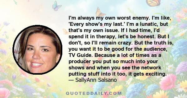 I'm always my own worst enemy. I'm like, 'Every show's my last.' I'm a lunatic, but that's my own issue. If I had time, I'd spend it in therapy, let's be honest. But I don't, so I'll remain crazy. But the truth is, you