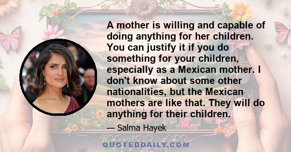 A mother is willing and capable of doing anything for her children. You can justify it if you do something for your children, especially as a Mexican mother. I don't know about some other nationalities, but the Mexican