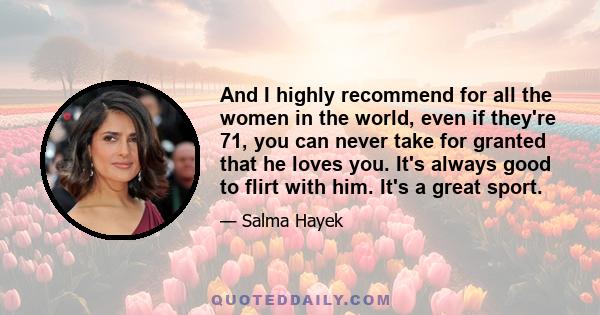 And I highly recommend for all the women in the world, even if they're 71, you can never take for granted that he loves you. It's always good to flirt with him. It's a great sport.