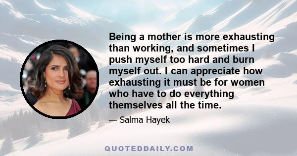 Being a mother is more exhausting than working, and sometimes I push myself too hard and burn myself out. I can appreciate how exhausting it must be for women who have to do everything themselves all the time.