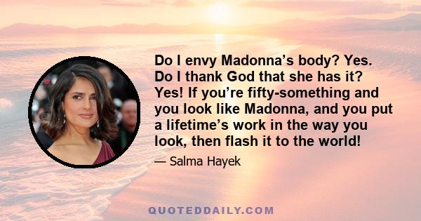 Do I envy Madonna’s body? Yes. Do I thank God that she has it? Yes! If you’re fifty-something and you look like Madonna, and you put a lifetime’s work in the way you look, then flash it to the world!