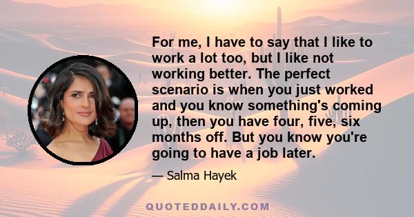 For me, I have to say that I like to work a lot too, but I like not working better. The perfect scenario is when you just worked and you know something's coming up, then you have four, five, six months off. But you know 