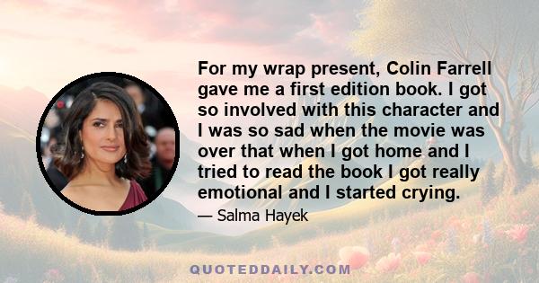 For my wrap present, Colin Farrell gave me a first edition book. I got so involved with this character and I was so sad when the movie was over that when I got home and I tried to read the book I got really emotional