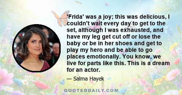 'Frida' was a joy; this was delicious, I couldn't wait every day to get to the set, although I was exhausted, and have my leg get cut off or lose the baby or be in her shoes and get to play my hero and be able to go