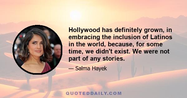 Hollywood has definitely grown, in embracing the inclusion of Latinos in the world, because, for some time, we didn't exist. We were not part of any stories.