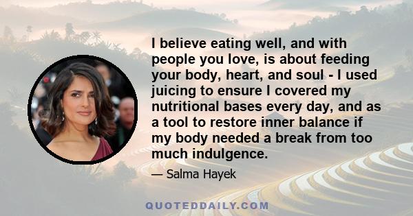 I believe eating well, and with people you love, is about feeding your body, heart, and soul - I used juicing to ensure I covered my nutritional bases every day, and as a tool to restore inner balance if my body needed